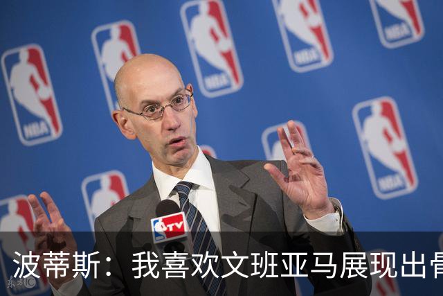波蒂斯：我喜欢文班亚马展现出骨子里的狠劲 他必须点燃队友们